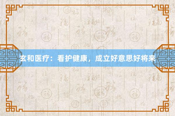 玄和医疗：看护健康，成立好意思好将来