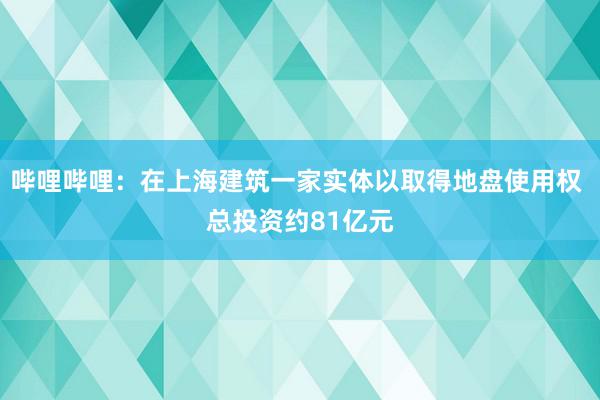 哔哩哔哩：在上海建筑一家实体以取得地盘使用权 总投资约81亿元